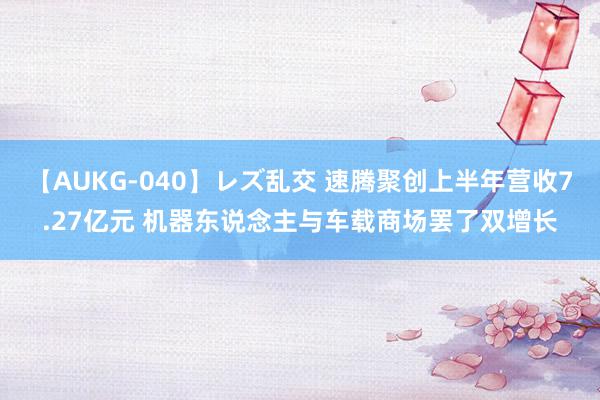 【AUKG-040】レズ乱交 速腾聚创上半年营收7.27亿元 机器东说念主与车载商场罢了双增长