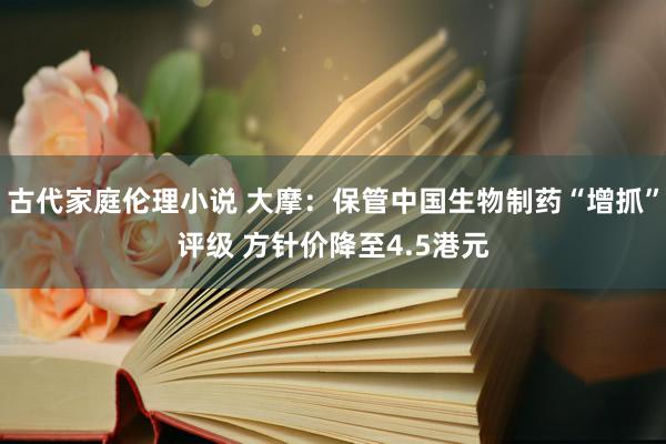 古代家庭伦理小说 大摩：保管中国生物制药“增抓”评级 方针价降至4.5港元