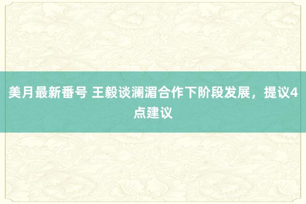 美月最新番号 王毅谈澜湄合作下阶段发展，提议4点建议