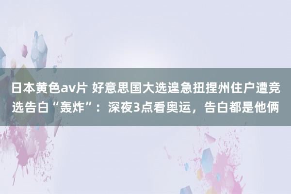 日本黄色av片 好意思国大选遑急扭捏州住户遭竞选告白“轰炸”：深夜3点看奥运，告白都是他俩