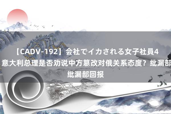 【CADV-192】会社でイカされる女子社員4時間 意大利总理是否劝说中方篡改对俄关系态度？纰漏部回报