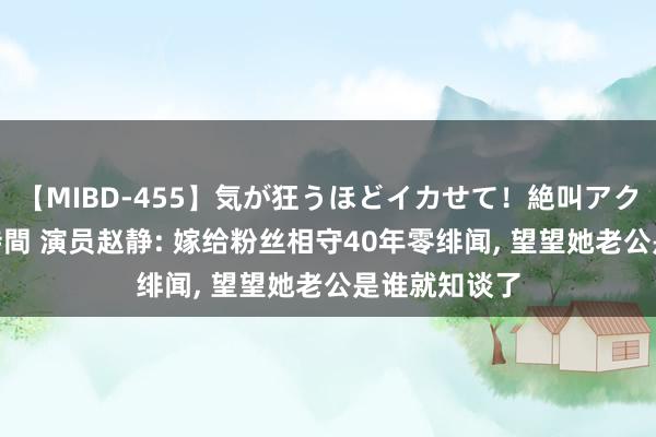 【MIBD-455】気が狂うほどイカせて！絶叫アクメ50連発4時間 演员赵静: 嫁给粉丝相守40年零绯闻, 望望她老公是谁就知谈了