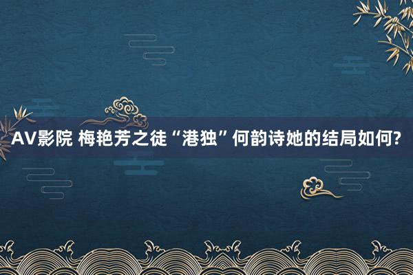 AV影院 梅艳芳之徒“港独”何韵诗她的结局如何?