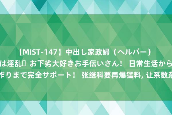 【MIST-147】中出し家政婦（ヘルパー） 清楚で美人な出張家政婦は淫乱・お下劣大好きお手伝いさん！ 日常生活から夜の性活で子作りまで完全サポート！ 张继科要再爆猛料, 让系数东说念主知说念真相? 景甜事件另有隐情?