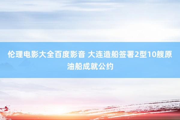 伦理电影大全百度影音 大连造船签署2型10艘原油船成就公约