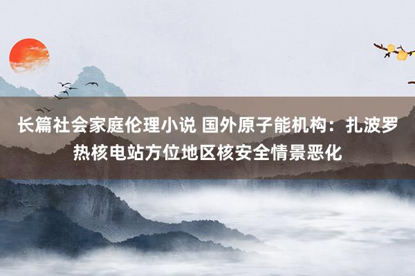 长篇社会家庭伦理小说 国外原子能机构：扎波罗热核电站方位地区核安全情景恶化