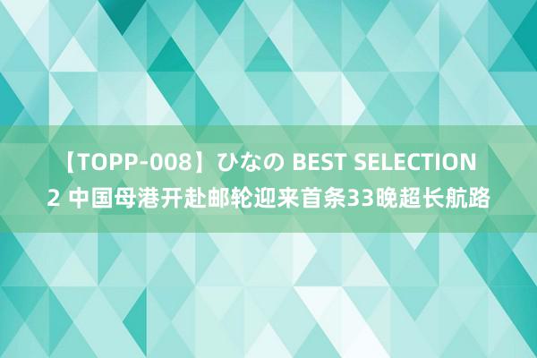 【TOPP-008】ひなの BEST SELECTION 2 中国母港开赴邮轮迎来首条33晚超长航路