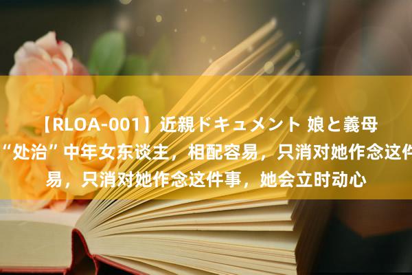 【RLOA-001】近親ドキュメント 娘と義母の禁じられた関係 “处治”中年女东谈主，相配容易，只消对她作念这件事，她会立时动心