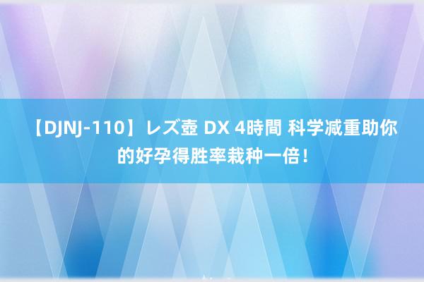 【DJNJ-110】レズ壺 DX 4時間 科学减重助你的好孕得胜率栽种一倍！