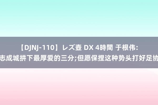 【DJNJ-110】レズ壺 DX 4時間 于根伟: 众志成城拼下最厚爱的三分;但愿保捏这种势头打好足协杯