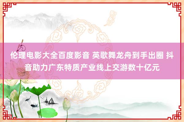 伦理电影大全百度影音 英歌舞龙舟到手出圈 抖音助力广东特质产业线上交游数十亿元