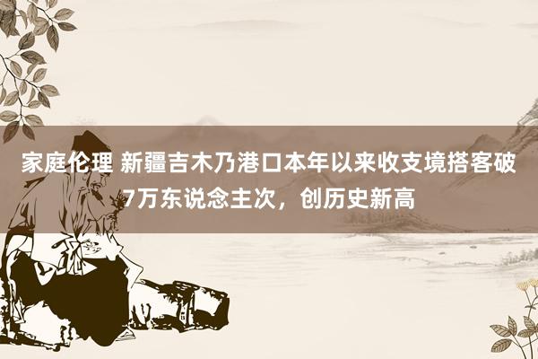 家庭伦理 新疆吉木乃港口本年以来收支境搭客破7万东说念主次，创历史新高