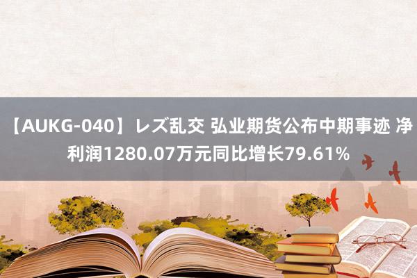 【AUKG-040】レズ乱交 弘业期货公布中期事迹 净利润1280.07万元同比增长79.61%