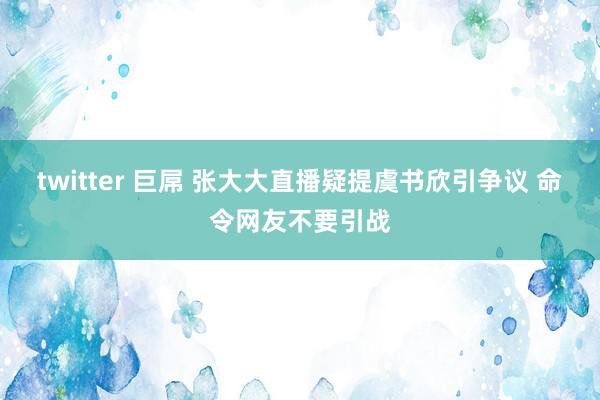 twitter 巨屌 张大大直播疑提虞书欣引争议 命令网友不要引战