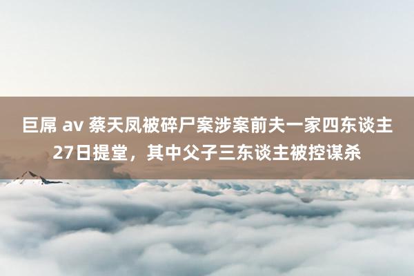 巨屌 av 蔡天凤被碎尸案涉案前夫一家四东谈主27日提堂，其中父子三东谈主被控谋杀