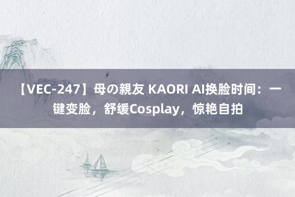 【VEC-247】母の親友 KAORI AI换脸时间：一键变脸，舒缓Cosplay，惊艳自拍