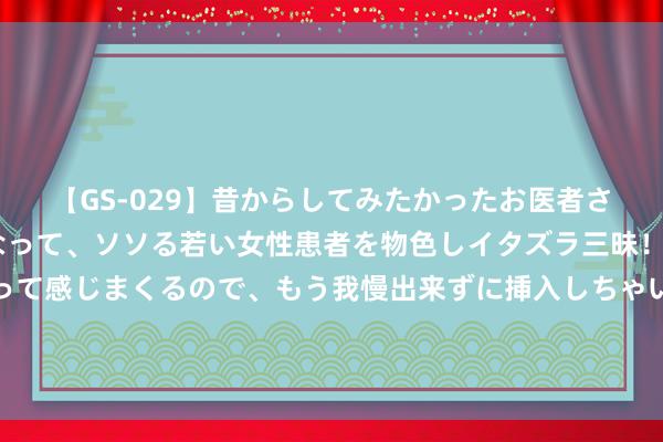 【GS-029】昔からしてみたかったお医者さんゴッコ ニセ医者になって、ソソる若い女性患者を物色しイタズラ三昧！パンツにシミまで作って感じまくるので、もう我慢出来ずに挿入しちゃいました。ああ、昔から憧れていたお医者さんゴッコをついに達成！ 肖教唆女儿走红集结：帅气遗传引关注