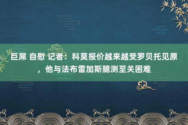 巨屌 自慰 记者：科莫报价越来越受罗贝托见原，他与法布雷加斯臆测至关困难