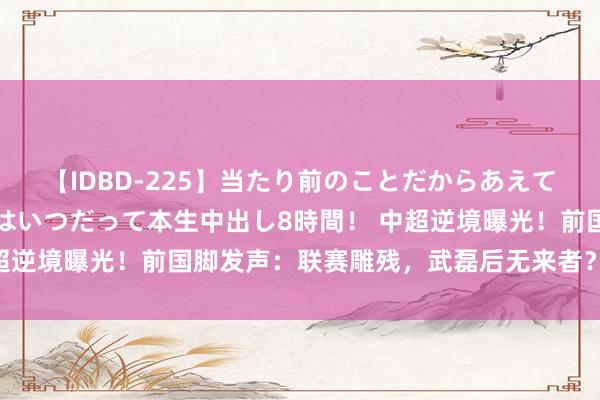 【IDBD-225】当たり前のことだからあえて言わなかったけど…IPはいつだって本生中出し8時間！ 中超逆境曝光！前国脚发声：联赛雕残，武磊后无来者？新星安在？