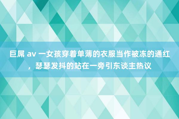 巨屌 av 一女孩穿着单薄的衣服当作被冻的通红，瑟瑟发抖的站在一旁引东谈主热议