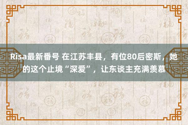 Risa最新番号 在江苏丰县，有位80后密斯，她的这个止境“深爱”，让东谈主充满羡慕