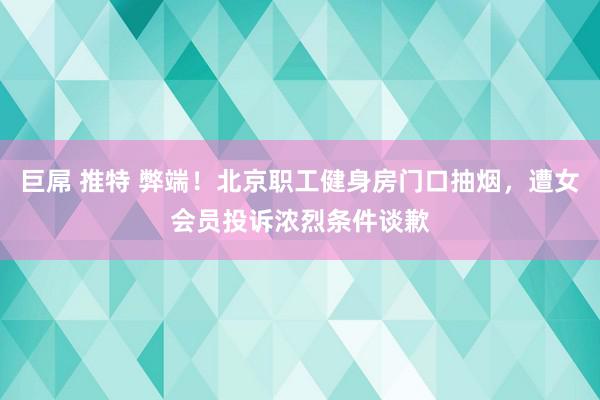 巨屌 推特 弊端！北京职工健身房门口抽烟，遭女会员投诉浓烈条件谈歉