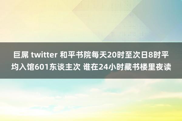 巨屌 twitter 和平书院每天20时至次日8时平均入馆601东谈主次 谁在24小时藏书楼里夜读