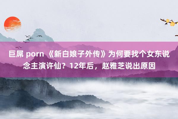 巨屌 porn 《新白娘子外传》为何要找个女东说念主演许仙？12年后，赵雅芝说出原因