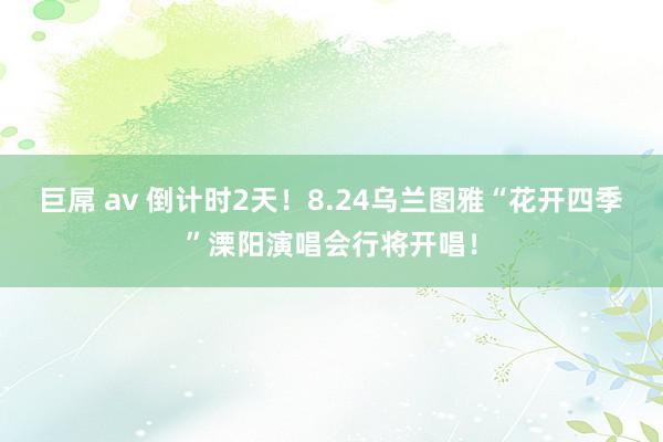 巨屌 av 倒计时2天！8.24乌兰图雅“花开四季”溧阳演唱会行将开唱！