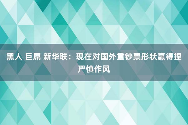 黑人 巨屌 新华联：现在对国外重钞票形状赢得捏严慎作风