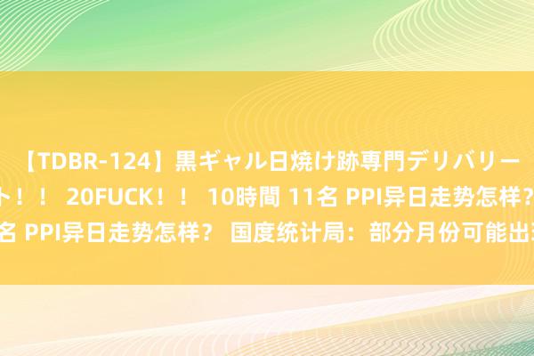 【TDBR-124】黒ギャル日焼け跡専門デリバリーヘルス チョーベスト！！ 20FUCK！！ 10時間 11名 PPI异日走势怎样？ 国度统计局：部分月份可能出现波动