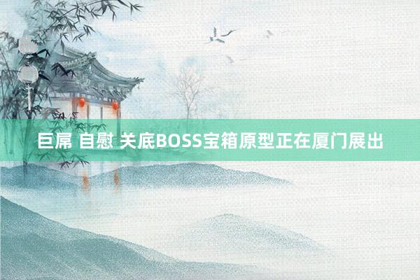 巨屌 自慰 关底BOSS宝箱原型正在厦门展出