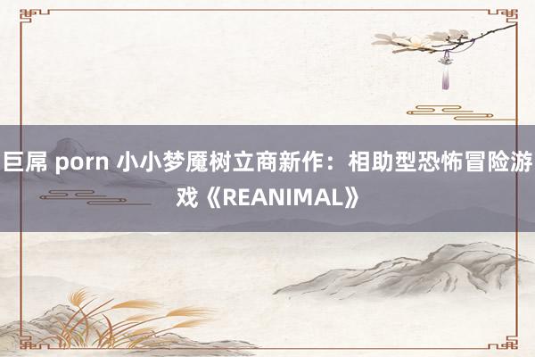 巨屌 porn 小小梦魇树立商新作：相助型恐怖冒险游戏《REANIMAL》