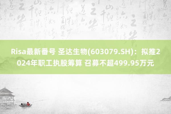 Risa最新番号 圣达生物(603079.SH)：拟推2024年职工执股筹算 召募不超499.95万元