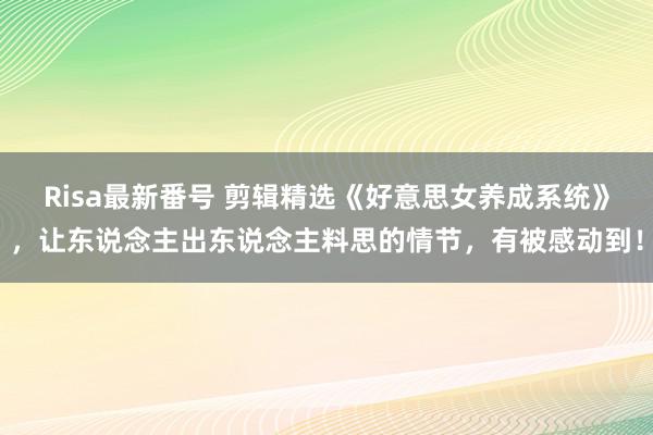 Risa最新番号 剪辑精选《好意思女养成系统》，让东说念主出东说念主料思的情节，有被感动到！