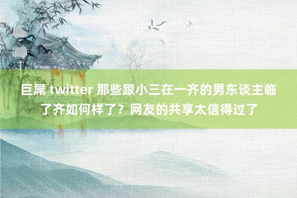 巨屌 twitter 那些跟小三在一齐的男东谈主临了齐如何样了？网友的共享太信得过了