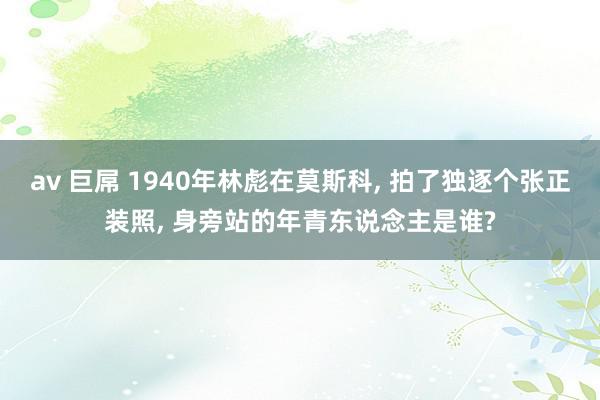 av 巨屌 1940年林彪在莫斯科, 拍了独逐个张正装照, 身旁站的年青东说念主是谁?