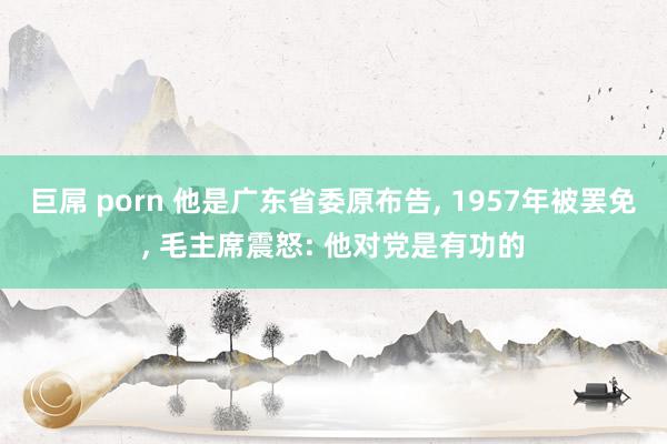 巨屌 porn 他是广东省委原布告, 1957年被罢免, 毛主席震怒: 他对党是有功的