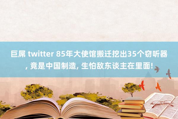 巨屌 twitter 85年大使馆搬迁挖出35个窃听器, 竟是中国制造, 生怕敌东谈主在里面!