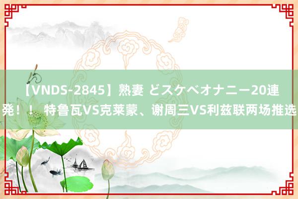 【VNDS-2845】熟妻 どスケベオナニー20連発！！ 特鲁瓦VS克莱蒙、谢周三VS利兹联两场推选