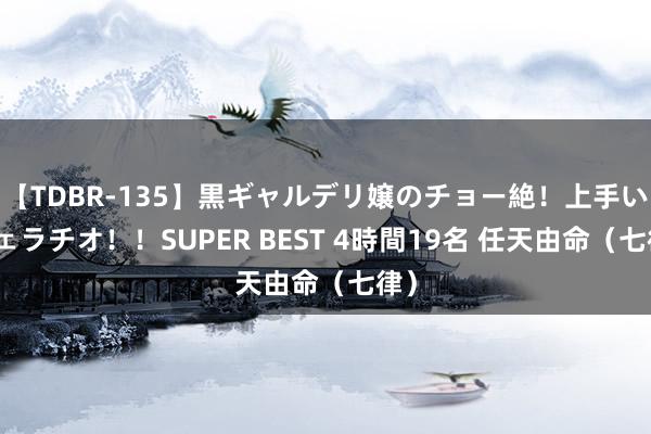 【TDBR-135】黒ギャルデリ嬢のチョー絶！上手いフェラチオ！！SUPER BEST 4時間19名 任天由命（七律）