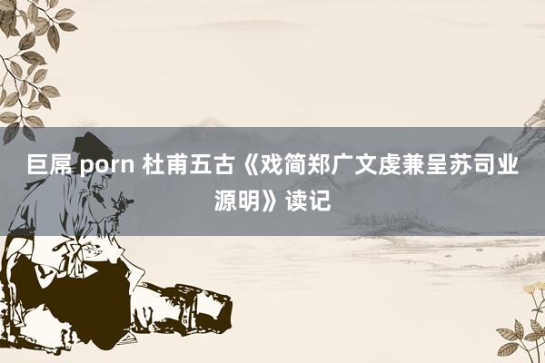 巨屌 porn 杜甫五古《戏简郑广文虔兼呈苏司业源明》读记