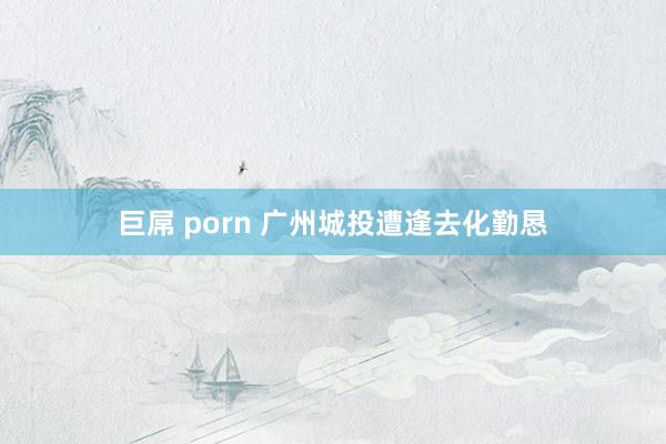 巨屌 porn 广州城投遭逢去化勤恳