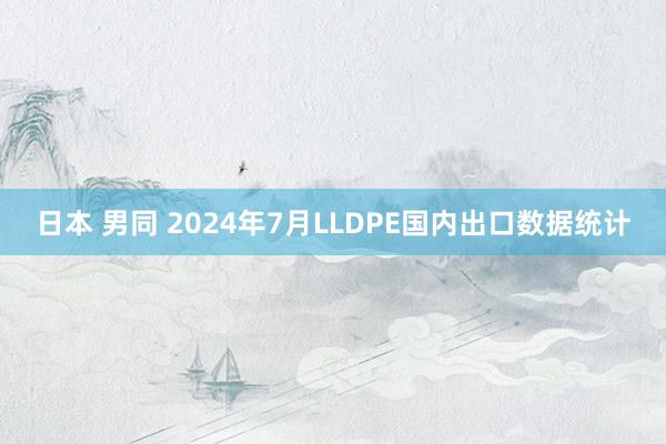 日本 男同 2024年7月LLDPE国内出口数据统计