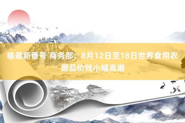 椿最新番号 商务部：8月12日至18日世界食用农居品价钱小幅高潮