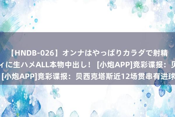 【HNDB-026】オンナはやっぱりカラダで射精する 厳選美巨乳ボディに生ハメALL本物中出し！ [小炮APP]竞彩谍报：贝西克塔斯近12场贯串有进球