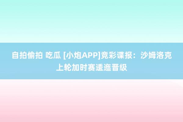 自拍偷拍 吃瓜 [小炮APP]竞彩谍报：沙姆洛克上轮加时赛逶迤晋级