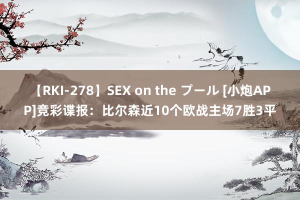 【RKI-278】SEX on the プール [小炮APP]竞彩谍报：比尔森近10个欧战主场7胜3平