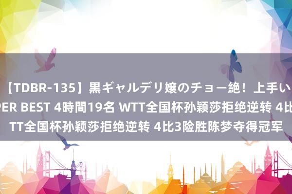 【TDBR-135】黒ギャルデリ嬢のチョー絶！上手いフェラチオ！！SUPER BEST 4時間19名 WTT全国杯孙颖莎拒绝逆转 4比3险胜陈梦夺得冠军