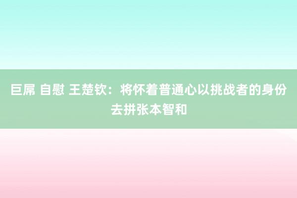 巨屌 自慰 王楚钦：将怀着普通心以挑战者的身份去拼张本智和